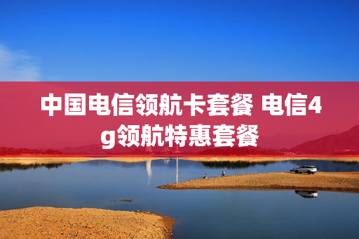 中国电信领航卡套餐 电信4g领航特惠套餐