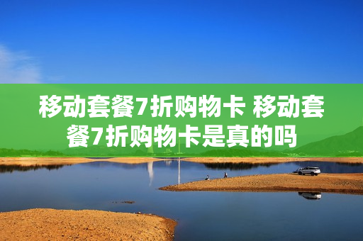移动套餐7折购物卡 移动套餐7折购物卡是真的吗