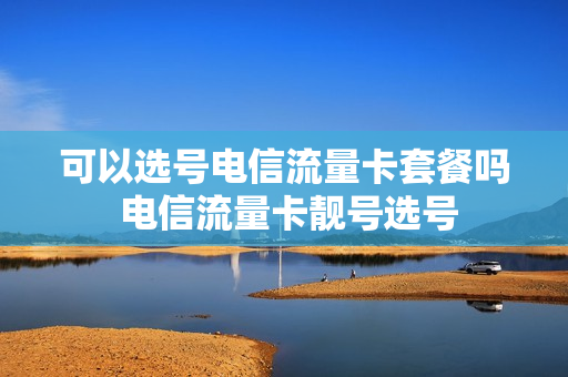可以选号电信流量卡套餐吗 电信流量卡靓号选号