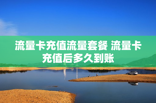 流量卡充值流量套餐 流量卡充值后多久到账