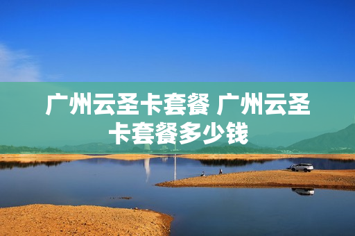 广州云圣卡套餐 广州云圣卡套餐多少钱