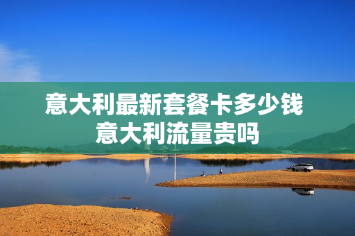 意大利最新套餐卡多少钱 意大利流量贵吗