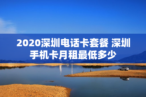 2020深圳电话卡套餐 深圳手机卡月租最低多少