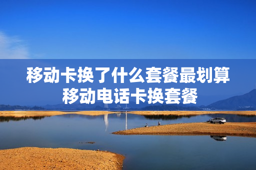 移动卡换了什么套餐最划算 移动电话卡换套餐