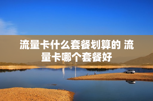 流量卡什么套餐划算的 流量卡哪个套餐好