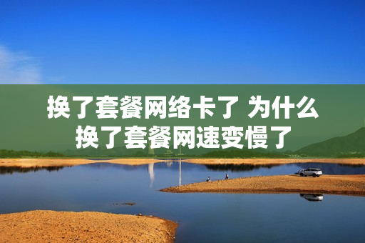 换了套餐网络卡了 为什么换了套餐网速变慢了