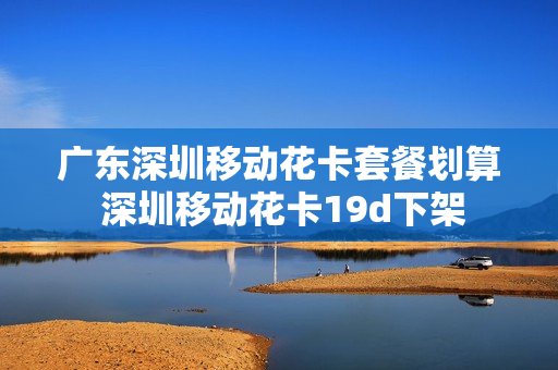 广东深圳移动花卡套餐划算 深圳移动花卡19d下架