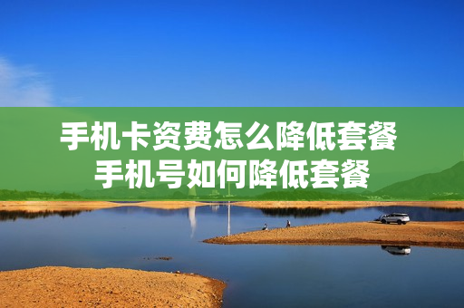 手机卡资费怎么降低套餐 手机号如何降低套餐