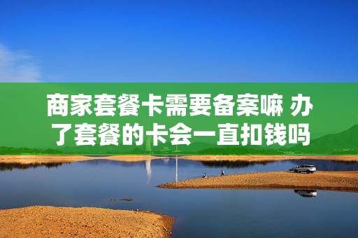 商家套餐卡需要备案嘛 办了套餐的卡会一直扣钱吗