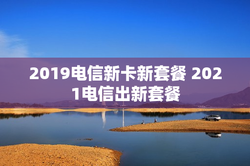 2019电信新卡新套餐 2021电信出新套餐