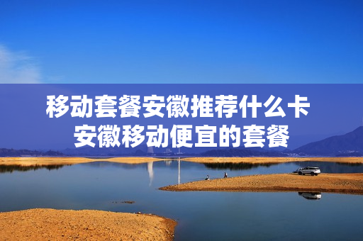 移动套餐安徽推荐什么卡 安徽移动便宜的套餐