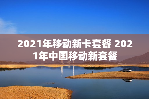 2021年移动新卡套餐 2021年中国移动新套餐