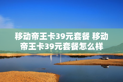 移动帝王卡39元套餐 移动帝王卡39元套餐怎么样