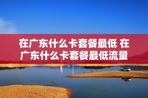 在广东什么卡套餐最低 在广东什么卡套餐最低流量