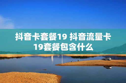 抖音卡套餐19 抖音流量卡19套餐包含什么
