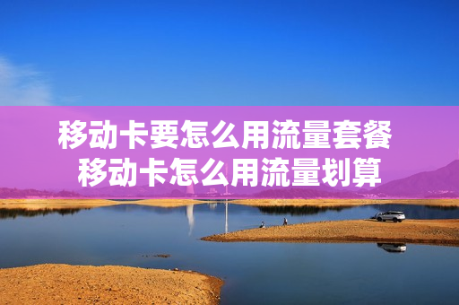 移动卡要怎么用流量套餐 移动卡怎么用流量划算
