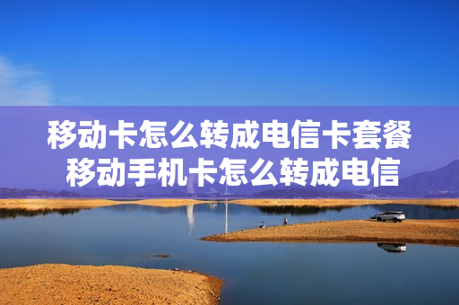 移动卡怎么转成电信卡套餐 移动手机卡怎么转成电信