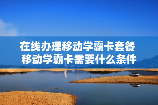 在线办理移动学霸卡套餐 移动学霸卡需要什么条件