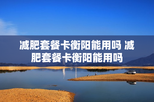 减肥套餐卡衡阳能用吗 减肥套餐卡衡阳能用吗