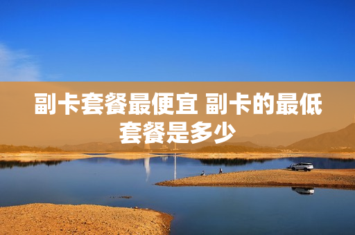 副卡套餐最便宜 副卡的最低套餐是多少