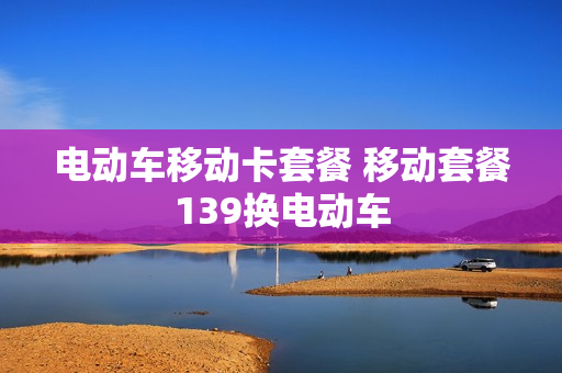 电动车移动卡套餐 移动套餐139换电动车