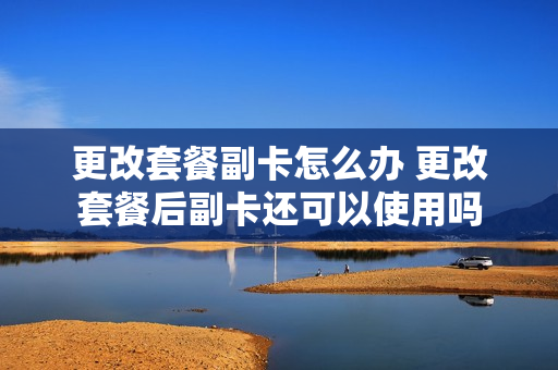 更改套餐副卡怎么办 更改套餐后副卡还可以使用吗