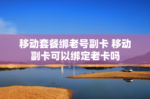 移动套餐绑老号副卡 移动副卡可以绑定老卡吗