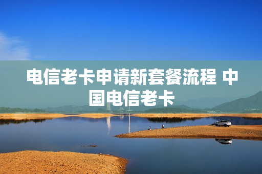 电信老卡申请新套餐流程 中国电信老卡