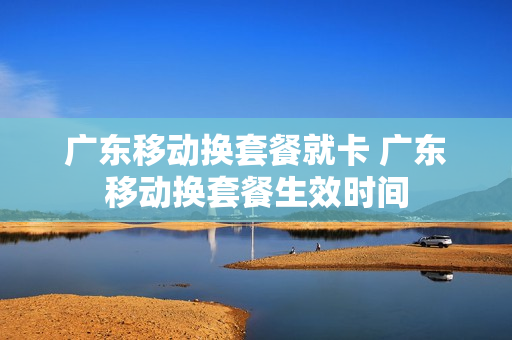 广东移动换套餐就卡 广东移动换套餐生效时间