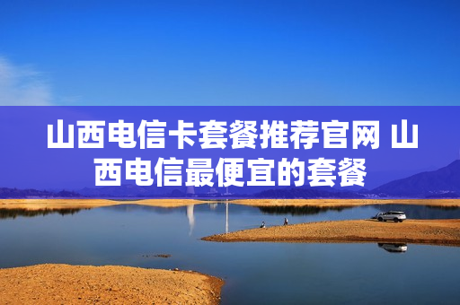山西电信卡套餐推荐官网 山西电信最便宜的套餐