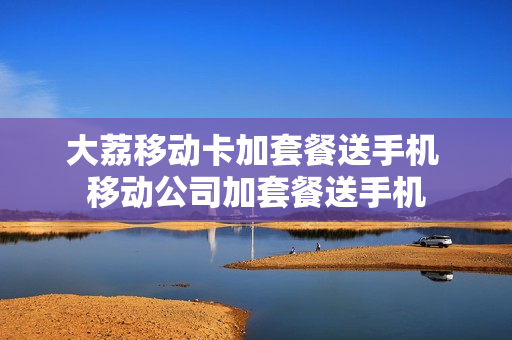 大荔移动卡加套餐送手机 移动公司加套餐送手机