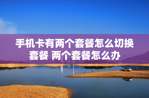 手机卡有两个套餐怎么切换套餐 两个套餐怎么办