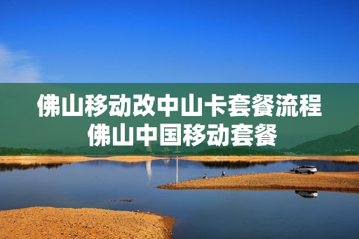佛山移动改中山卡套餐流程 佛山中国移动套餐