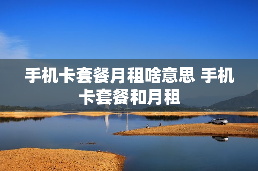 手机卡套餐月租啥意思 手机卡套餐和月租