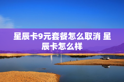 星辰卡9元套餐怎么取消 星辰卡怎么样