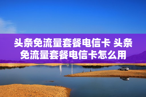 头条免流量套餐电信卡 头条免流量套餐电信卡怎么用