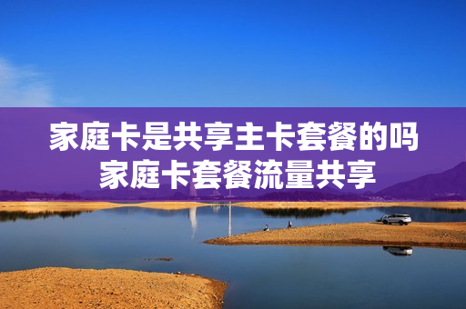 家庭卡是共享主卡套餐的吗 家庭卡套餐流量共享