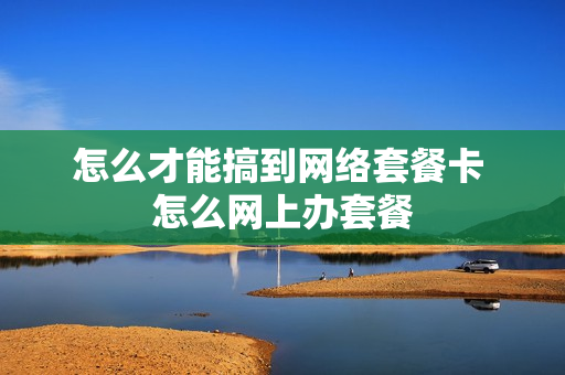 怎么才能搞到网络套餐卡 怎么网上办套餐