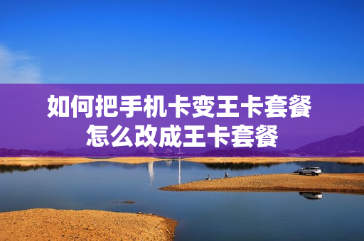 如何把手机卡变王卡套餐 怎么改成王卡套餐