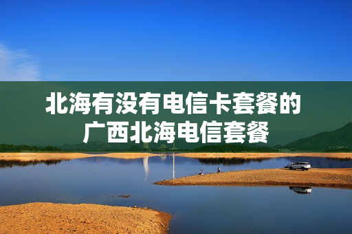 北海有没有电信卡套餐的 广西北海电信套餐