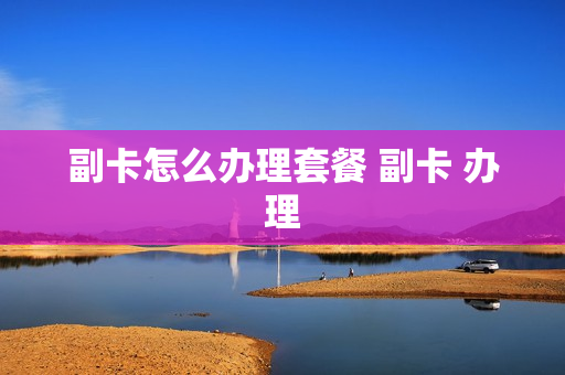 副卡怎么办理套餐 副卡 办理
