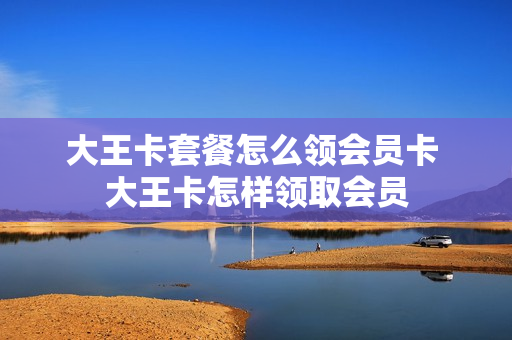 大王卡套餐怎么领会员卡 大王卡怎样领取会员