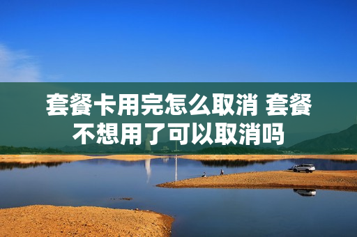 套餐卡用完怎么取消 套餐不想用了可以取消吗
