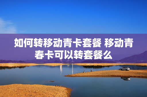 如何转移动青卡套餐 移动青春卡可以转套餐么