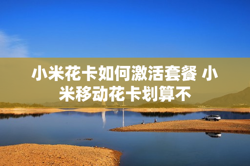 小米花卡如何激活套餐 小米移动花卡划算不