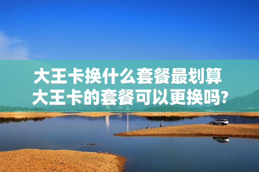 大王卡换什么套餐最划算 大王卡的套餐可以更换吗?