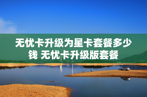 无忧卡升级为星卡套餐多少钱 无忧卡升级版套餐