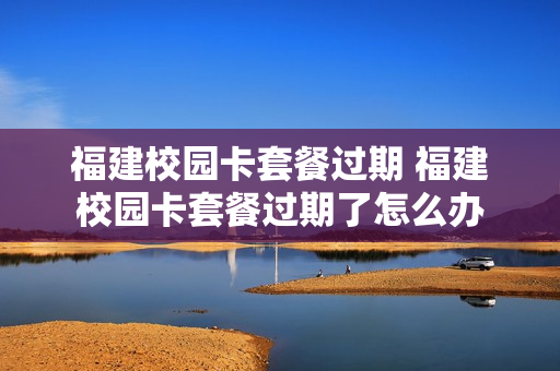 福建校园卡套餐过期 福建校园卡套餐过期了怎么办
