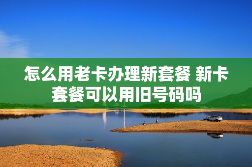 怎么用老卡办理新套餐 新卡套餐可以用旧号码吗