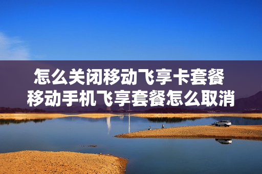 怎么关闭移动飞享卡套餐 移动手机飞享套餐怎么取消
